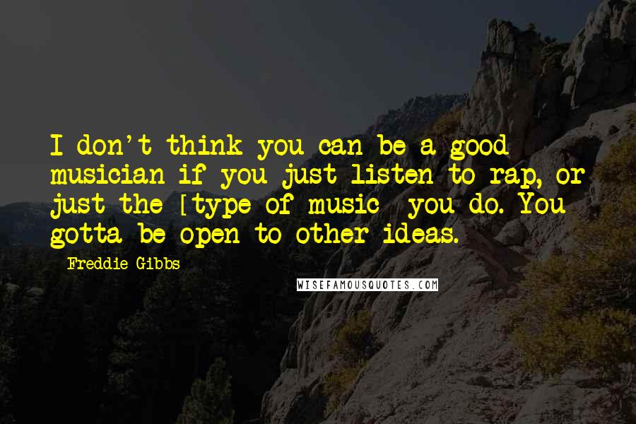 Freddie Gibbs Quotes: I don't think you can be a good musician if you just listen to rap, or just the [type of music] you do. You gotta be open to other ideas.