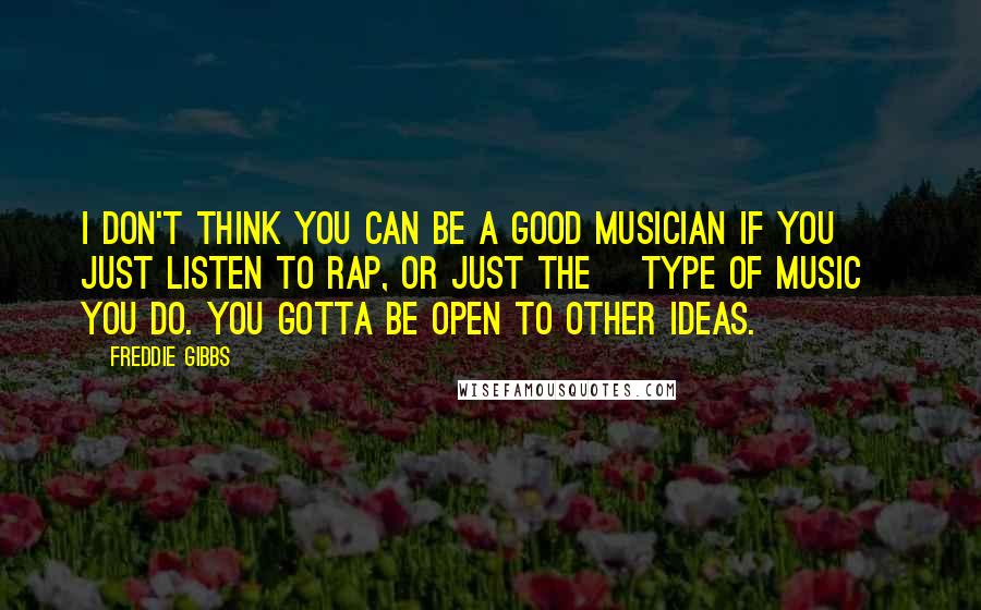 Freddie Gibbs Quotes: I don't think you can be a good musician if you just listen to rap, or just the [type of music] you do. You gotta be open to other ideas.