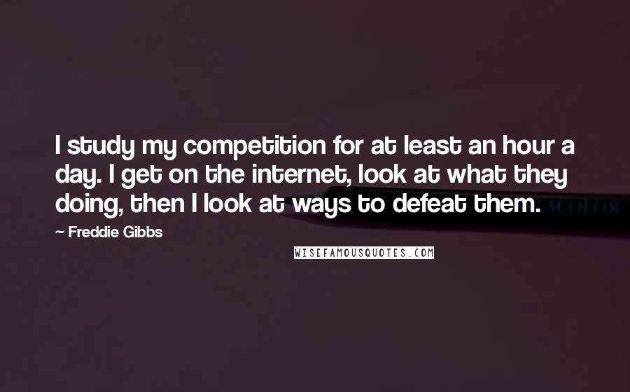 Freddie Gibbs Quotes: I study my competition for at least an hour a day. I get on the internet, look at what they doing, then I look at ways to defeat them.