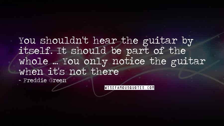 Freddie Green Quotes: You shouldn't hear the guitar by itself. It should be part of the whole ... You only notice the guitar when it's not there