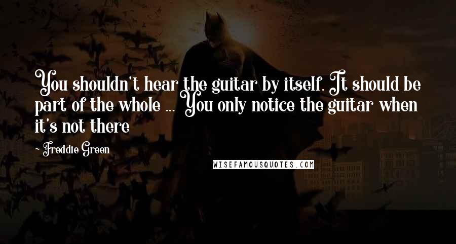 Freddie Green Quotes: You shouldn't hear the guitar by itself. It should be part of the whole ... You only notice the guitar when it's not there