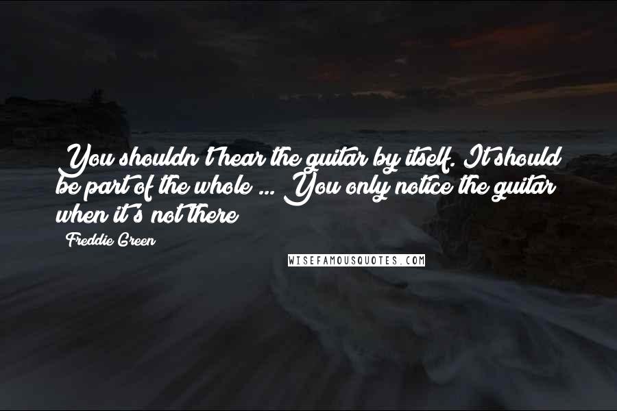 Freddie Green Quotes: You shouldn't hear the guitar by itself. It should be part of the whole ... You only notice the guitar when it's not there