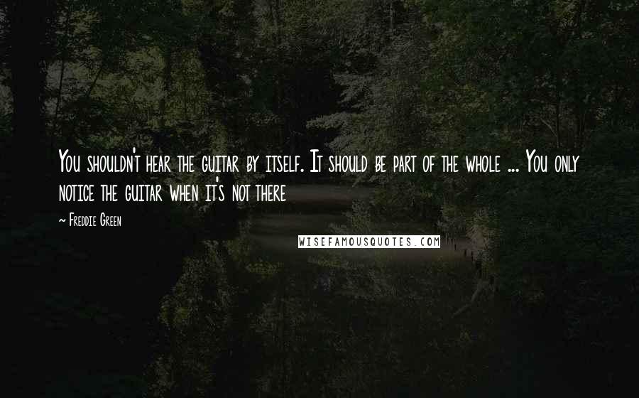 Freddie Green Quotes: You shouldn't hear the guitar by itself. It should be part of the whole ... You only notice the guitar when it's not there