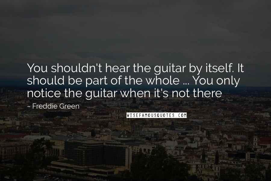 Freddie Green Quotes: You shouldn't hear the guitar by itself. It should be part of the whole ... You only notice the guitar when it's not there