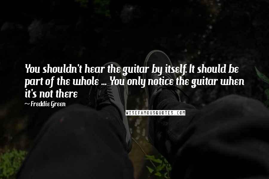 Freddie Green Quotes: You shouldn't hear the guitar by itself. It should be part of the whole ... You only notice the guitar when it's not there