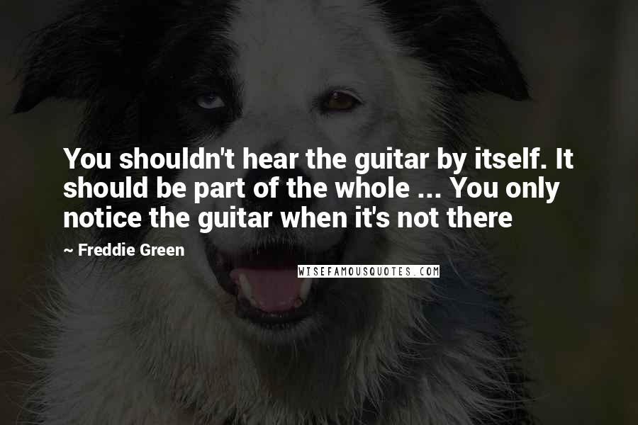 Freddie Green Quotes: You shouldn't hear the guitar by itself. It should be part of the whole ... You only notice the guitar when it's not there