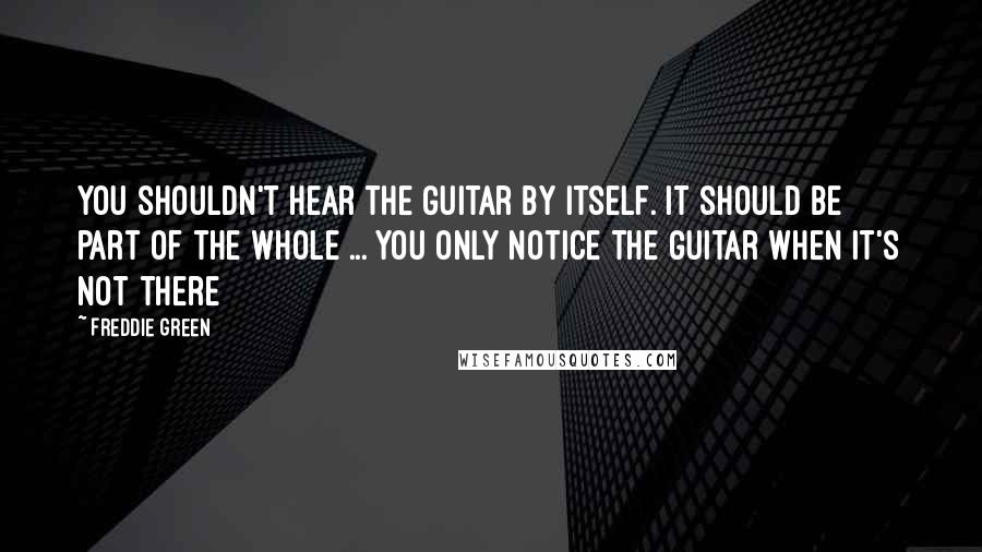 Freddie Green Quotes: You shouldn't hear the guitar by itself. It should be part of the whole ... You only notice the guitar when it's not there