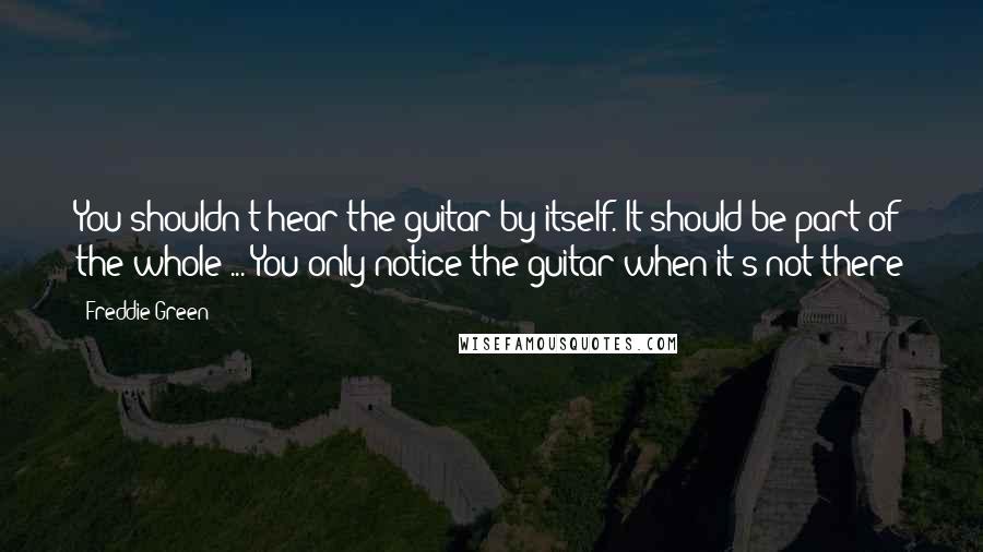 Freddie Green Quotes: You shouldn't hear the guitar by itself. It should be part of the whole ... You only notice the guitar when it's not there