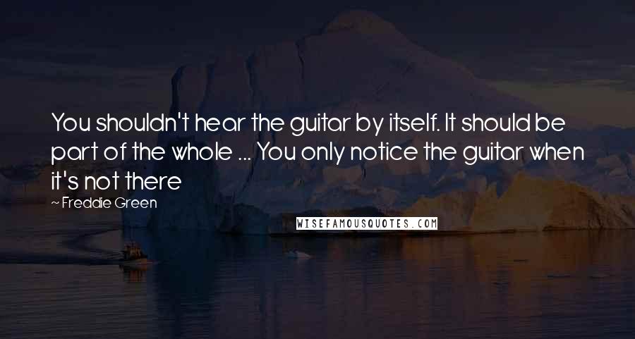 Freddie Green Quotes: You shouldn't hear the guitar by itself. It should be part of the whole ... You only notice the guitar when it's not there