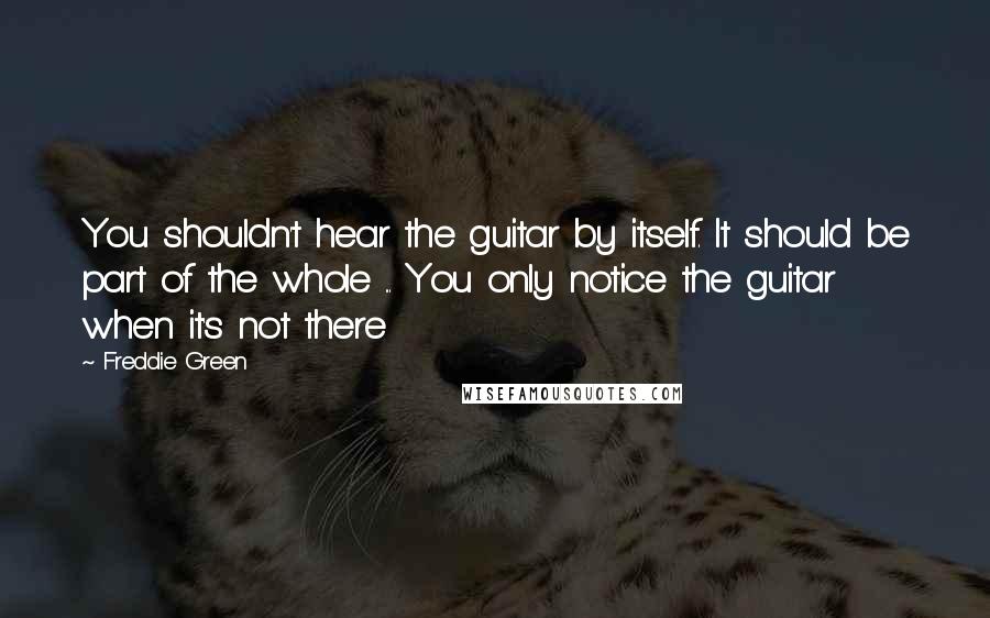 Freddie Green Quotes: You shouldn't hear the guitar by itself. It should be part of the whole ... You only notice the guitar when it's not there