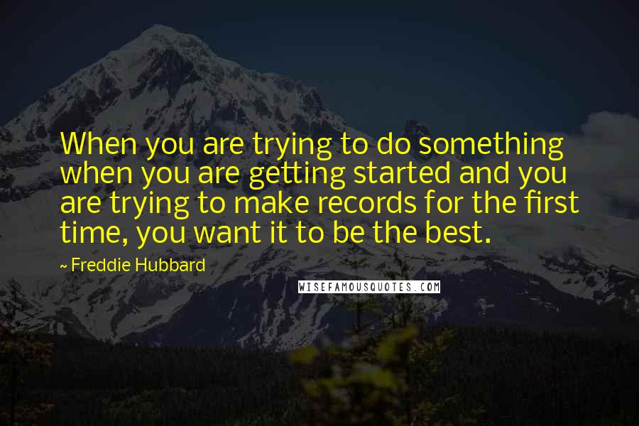 Freddie Hubbard Quotes: When you are trying to do something when you are getting started and you are trying to make records for the first time, you want it to be the best.