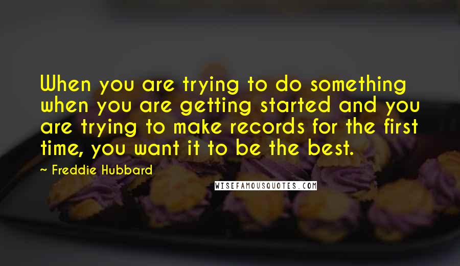 Freddie Hubbard Quotes: When you are trying to do something when you are getting started and you are trying to make records for the first time, you want it to be the best.