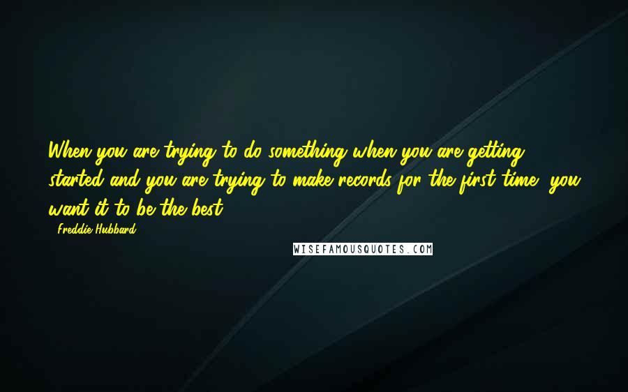 Freddie Hubbard Quotes: When you are trying to do something when you are getting started and you are trying to make records for the first time, you want it to be the best.