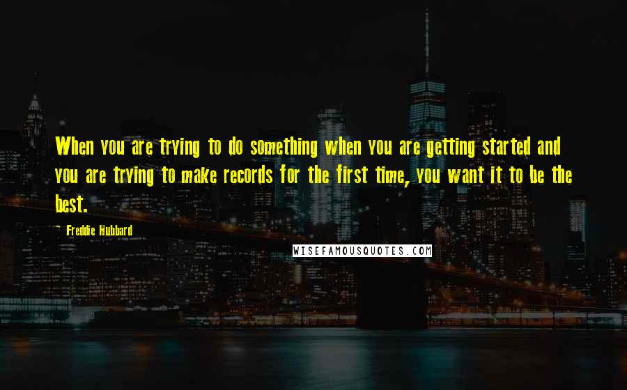 Freddie Hubbard Quotes: When you are trying to do something when you are getting started and you are trying to make records for the first time, you want it to be the best.