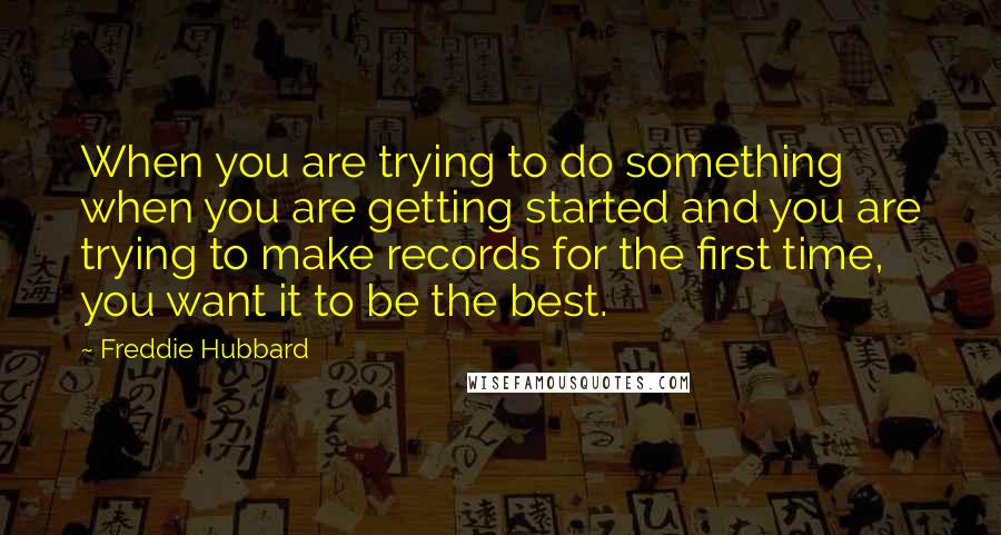 Freddie Hubbard Quotes: When you are trying to do something when you are getting started and you are trying to make records for the first time, you want it to be the best.