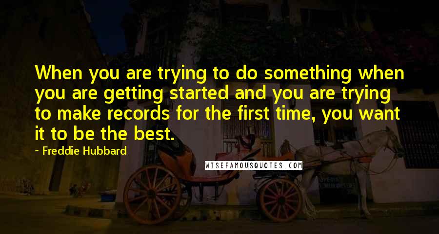 Freddie Hubbard Quotes: When you are trying to do something when you are getting started and you are trying to make records for the first time, you want it to be the best.