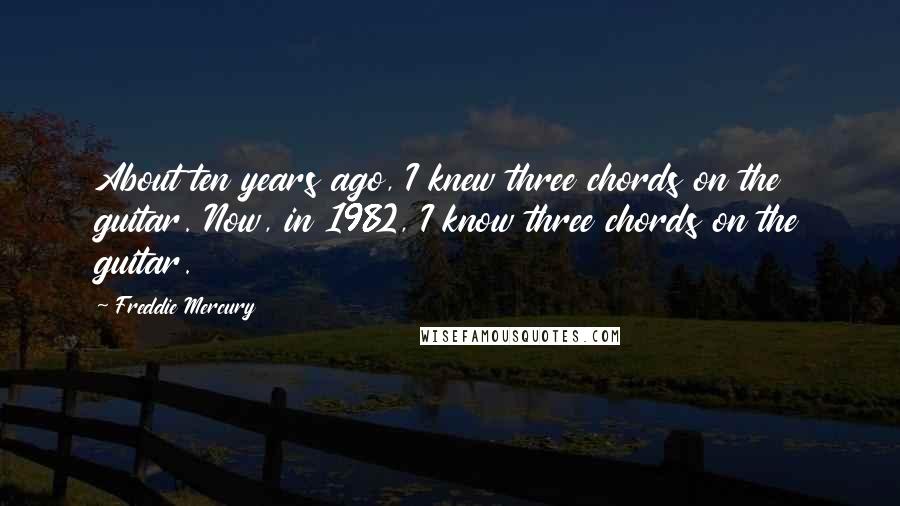 Freddie Mercury Quotes: About ten years ago, I knew three chords on the guitar. Now, in 1982, I know three chords on the guitar.