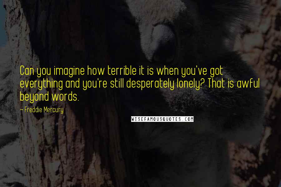 Freddie Mercury Quotes: Can you imagine how terrible it is when you've got everything and you're still desperately lonely? That is awful beyond words.