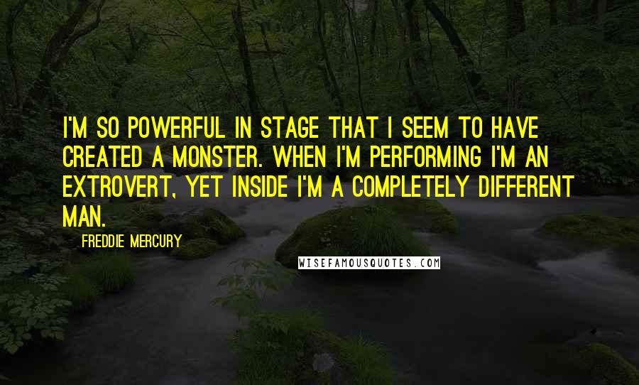 Freddie Mercury Quotes: I'm so powerful in stage that I seem to have created a monster. When I'm performing I'm an extrovert, yet inside I'm a completely different man.