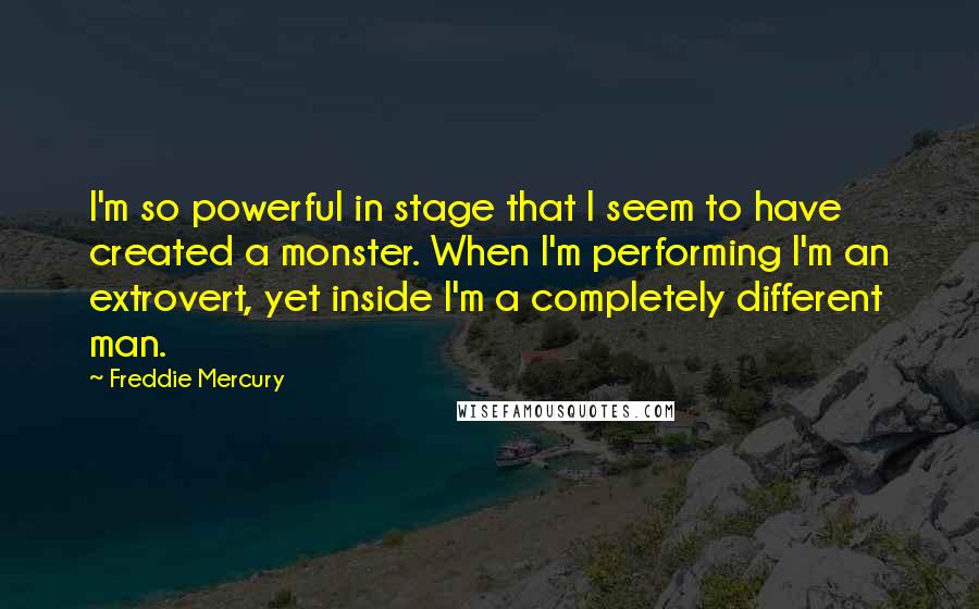 Freddie Mercury Quotes: I'm so powerful in stage that I seem to have created a monster. When I'm performing I'm an extrovert, yet inside I'm a completely different man.