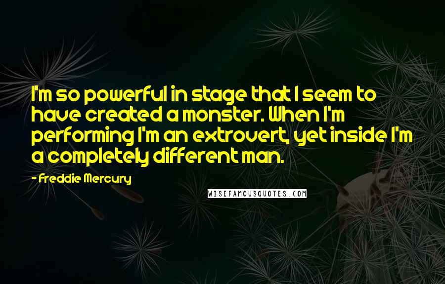 Freddie Mercury Quotes: I'm so powerful in stage that I seem to have created a monster. When I'm performing I'm an extrovert, yet inside I'm a completely different man.