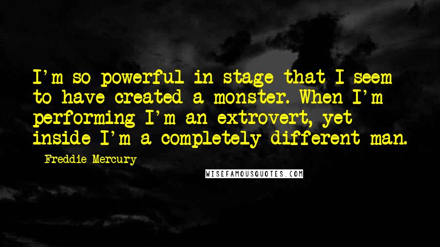 Freddie Mercury Quotes: I'm so powerful in stage that I seem to have created a monster. When I'm performing I'm an extrovert, yet inside I'm a completely different man.