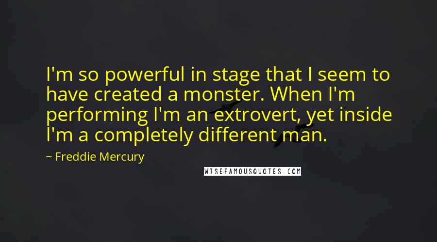 Freddie Mercury Quotes: I'm so powerful in stage that I seem to have created a monster. When I'm performing I'm an extrovert, yet inside I'm a completely different man.