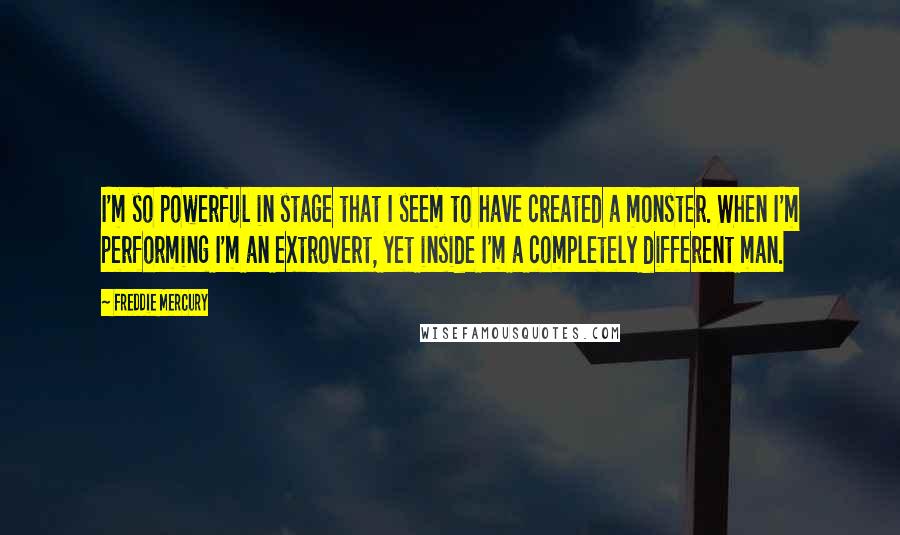 Freddie Mercury Quotes: I'm so powerful in stage that I seem to have created a monster. When I'm performing I'm an extrovert, yet inside I'm a completely different man.