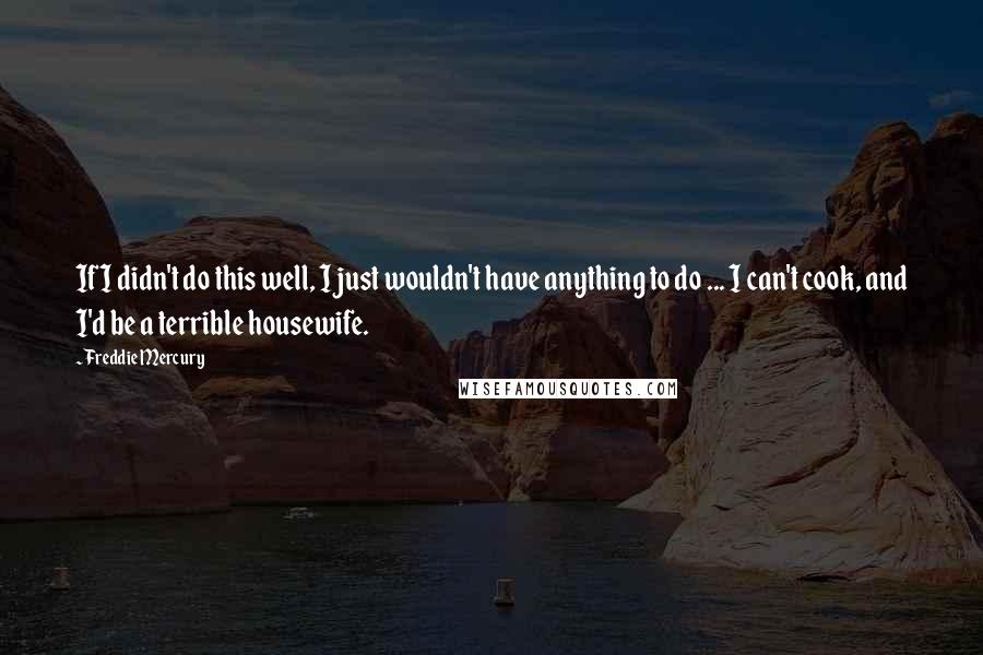 Freddie Mercury Quotes: If I didn't do this well, I just wouldn't have anything to do ... I can't cook, and I'd be a terrible housewife.