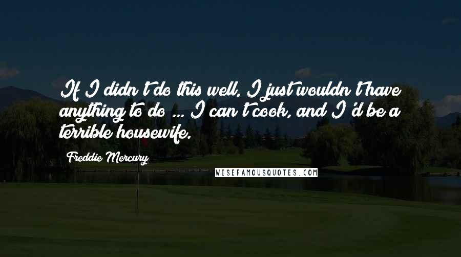 Freddie Mercury Quotes: If I didn't do this well, I just wouldn't have anything to do ... I can't cook, and I'd be a terrible housewife.