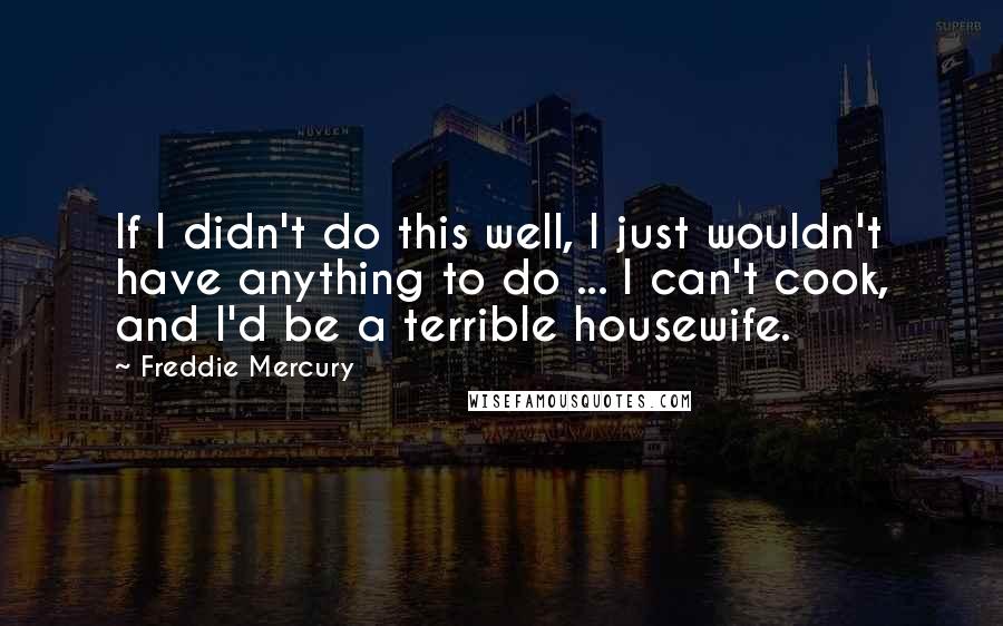 Freddie Mercury Quotes: If I didn't do this well, I just wouldn't have anything to do ... I can't cook, and I'd be a terrible housewife.
