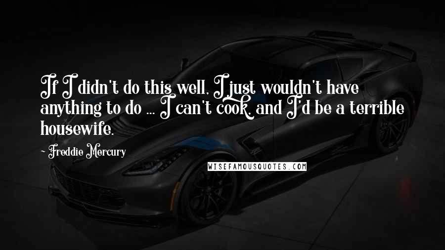 Freddie Mercury Quotes: If I didn't do this well, I just wouldn't have anything to do ... I can't cook, and I'd be a terrible housewife.