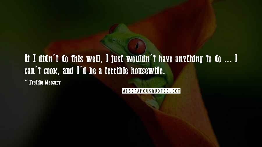 Freddie Mercury Quotes: If I didn't do this well, I just wouldn't have anything to do ... I can't cook, and I'd be a terrible housewife.