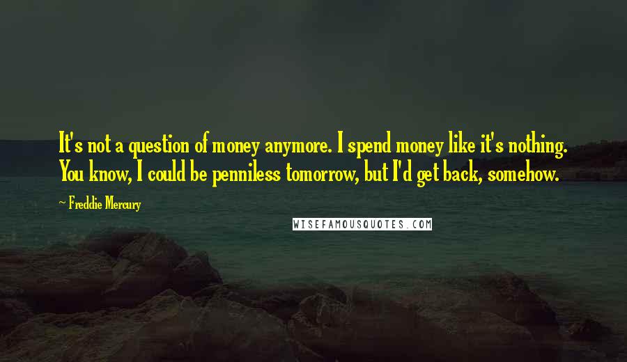 Freddie Mercury Quotes: It's not a question of money anymore. I spend money like it's nothing. You know, I could be penniless tomorrow, but I'd get back, somehow.