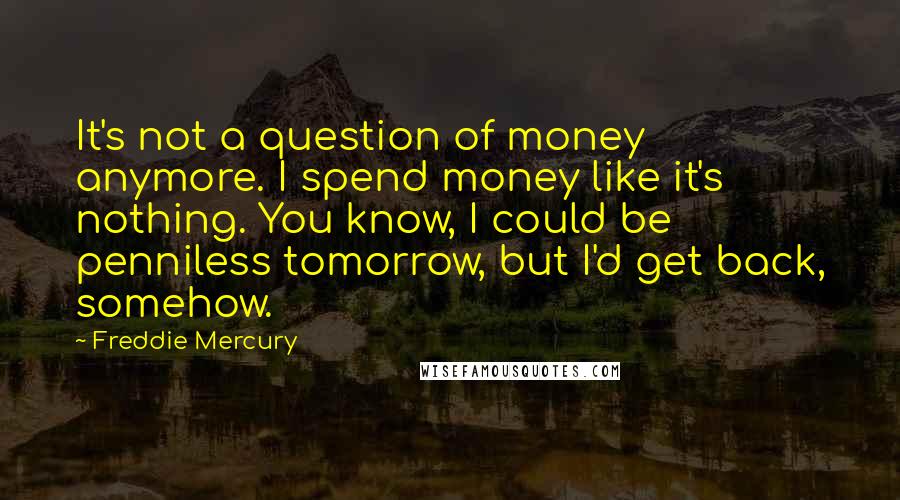 Freddie Mercury Quotes: It's not a question of money anymore. I spend money like it's nothing. You know, I could be penniless tomorrow, but I'd get back, somehow.