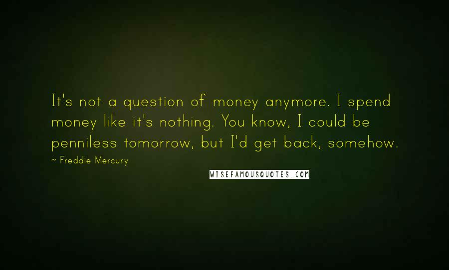 Freddie Mercury Quotes: It's not a question of money anymore. I spend money like it's nothing. You know, I could be penniless tomorrow, but I'd get back, somehow.