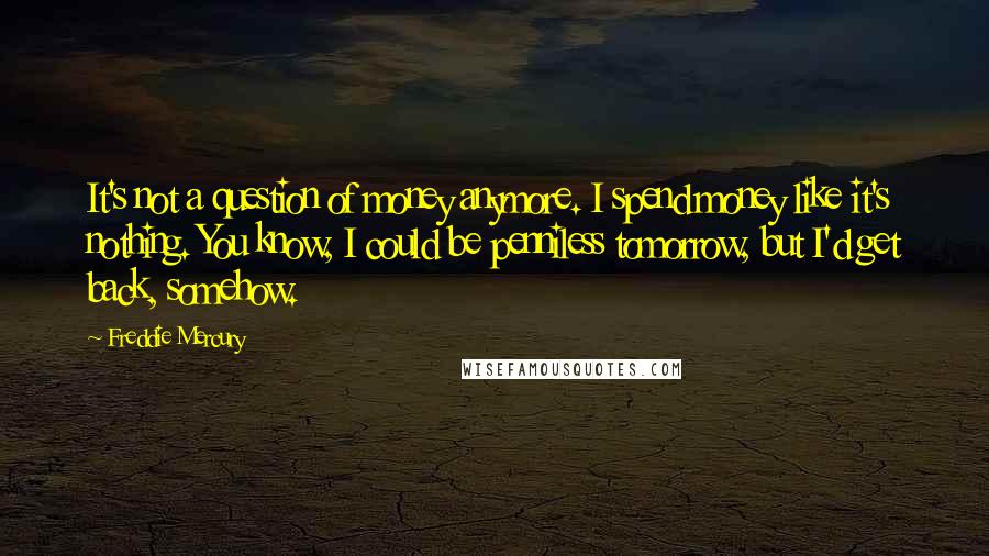 Freddie Mercury Quotes: It's not a question of money anymore. I spend money like it's nothing. You know, I could be penniless tomorrow, but I'd get back, somehow.