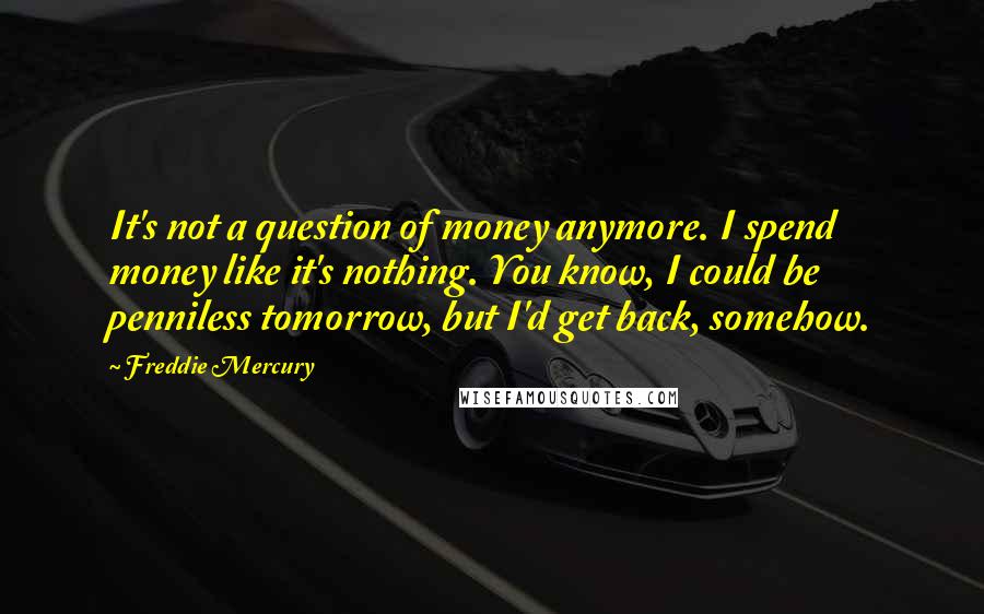 Freddie Mercury Quotes: It's not a question of money anymore. I spend money like it's nothing. You know, I could be penniless tomorrow, but I'd get back, somehow.