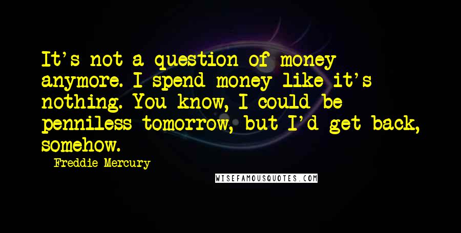 Freddie Mercury Quotes: It's not a question of money anymore. I spend money like it's nothing. You know, I could be penniless tomorrow, but I'd get back, somehow.