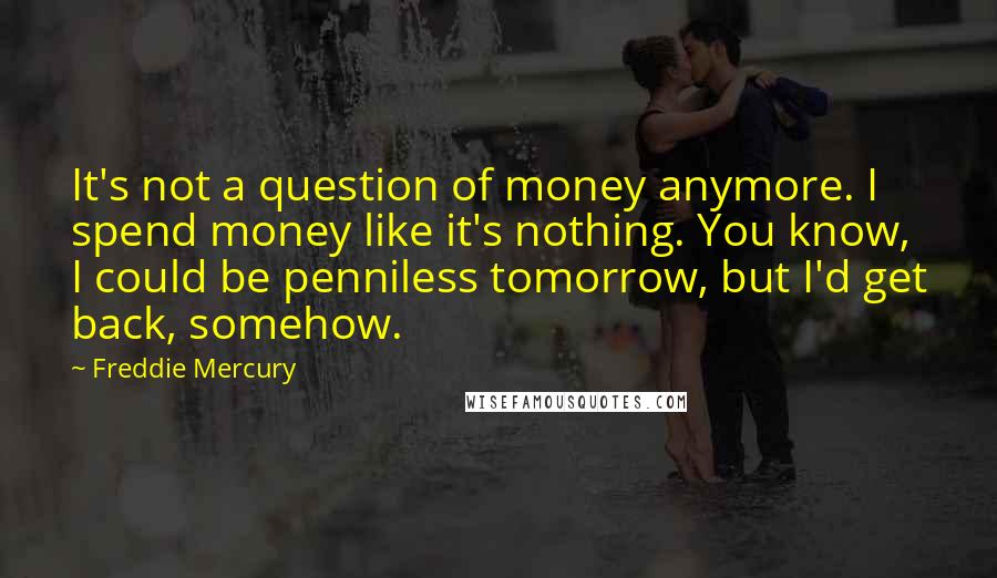 Freddie Mercury Quotes: It's not a question of money anymore. I spend money like it's nothing. You know, I could be penniless tomorrow, but I'd get back, somehow.