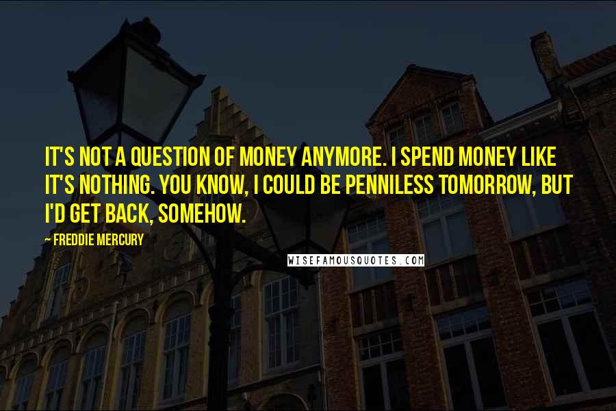 Freddie Mercury Quotes: It's not a question of money anymore. I spend money like it's nothing. You know, I could be penniless tomorrow, but I'd get back, somehow.