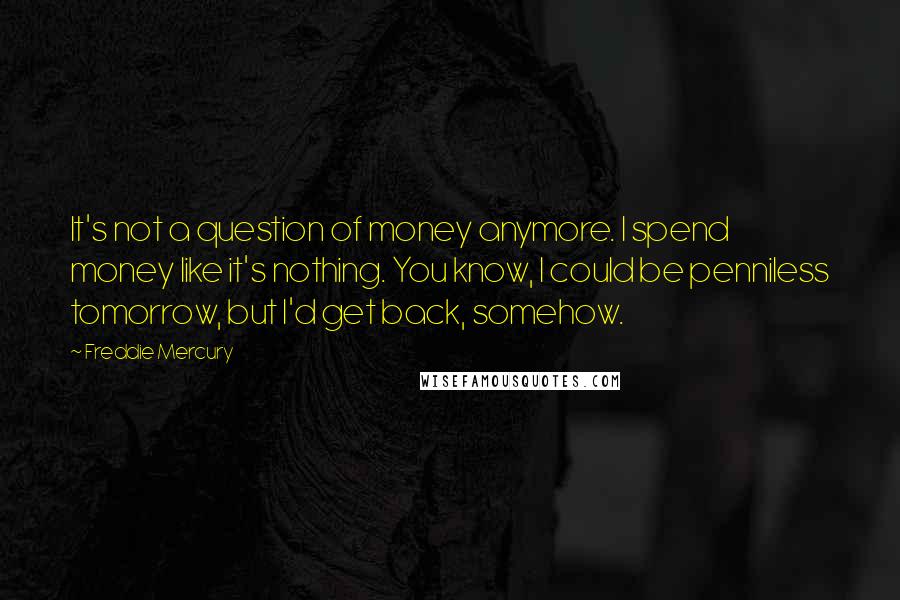 Freddie Mercury Quotes: It's not a question of money anymore. I spend money like it's nothing. You know, I could be penniless tomorrow, but I'd get back, somehow.
