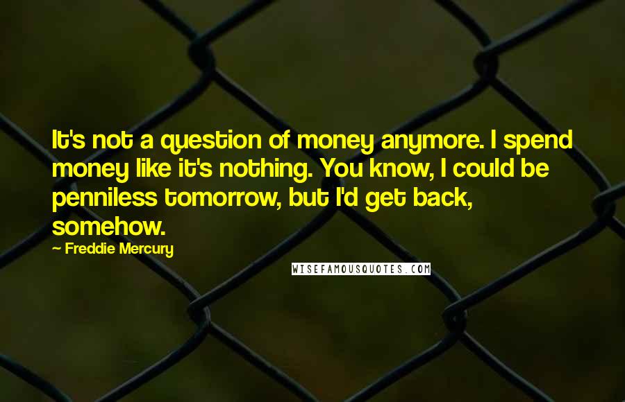 Freddie Mercury Quotes: It's not a question of money anymore. I spend money like it's nothing. You know, I could be penniless tomorrow, but I'd get back, somehow.