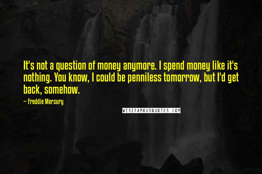 Freddie Mercury Quotes: It's not a question of money anymore. I spend money like it's nothing. You know, I could be penniless tomorrow, but I'd get back, somehow.