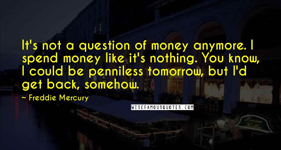 Freddie Mercury Quotes: It's not a question of money anymore. I spend money like it's nothing. You know, I could be penniless tomorrow, but I'd get back, somehow.