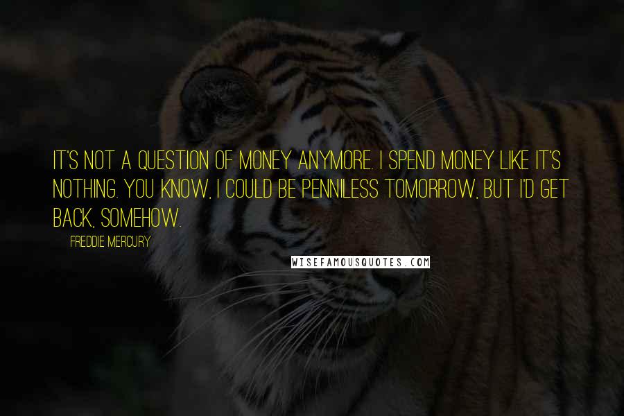 Freddie Mercury Quotes: It's not a question of money anymore. I spend money like it's nothing. You know, I could be penniless tomorrow, but I'd get back, somehow.