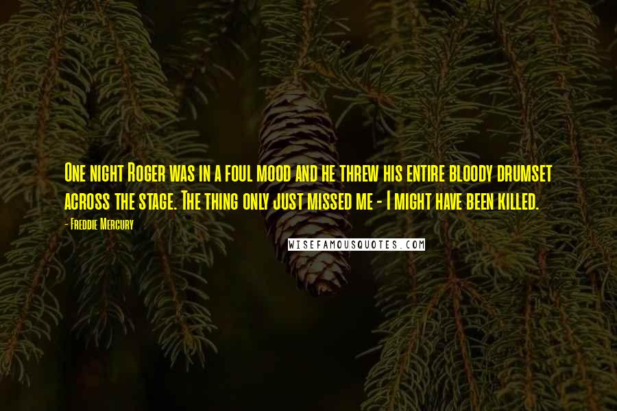 Freddie Mercury Quotes: One night Roger was in a foul mood and he threw his entire bloody drumset across the stage. The thing only just missed me - I might have been killed.