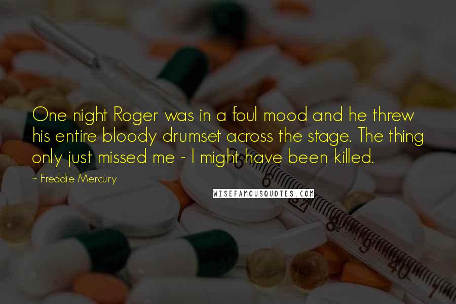 Freddie Mercury Quotes: One night Roger was in a foul mood and he threw his entire bloody drumset across the stage. The thing only just missed me - I might have been killed.