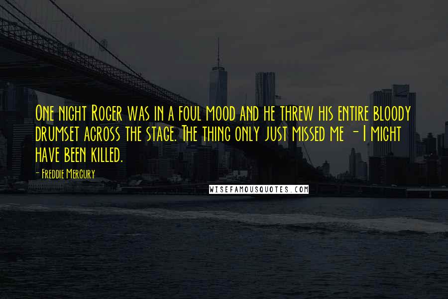 Freddie Mercury Quotes: One night Roger was in a foul mood and he threw his entire bloody drumset across the stage. The thing only just missed me - I might have been killed.