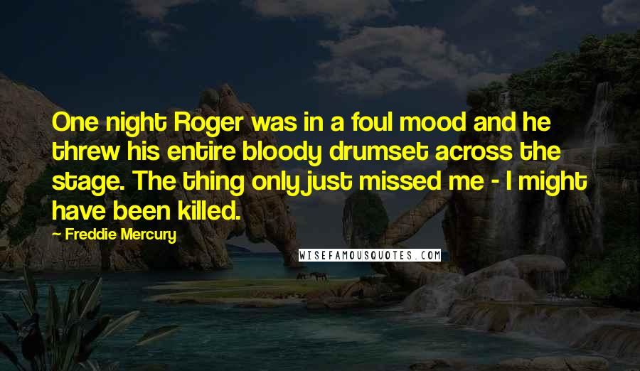 Freddie Mercury Quotes: One night Roger was in a foul mood and he threw his entire bloody drumset across the stage. The thing only just missed me - I might have been killed.